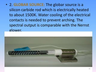 • 2. GLOBAR SOURCE: The globar source is a
silicon carbide rod which is electrically heated
to about 1500K. Water cooling of the electrical
contacts is needed to prevent arching. The
spectral output is comparable with the Nernst
glower.
16
 