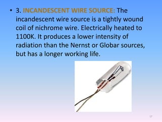 • 3. INCANDESCENT WIRE SOURCE: The
incandescent wire source is a tightly wound
coil of nichrome wire. Electrically heated to
1100K. It produces a lower intensity of
radiation than the Nernst or Globar sources,
but has a longer working life.
17
 