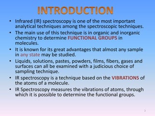• Infrared (IR) spectroscopy is one of the most important
analytical techniques among the spectroscopic techniques.
• The main use of this technique is in organic and inorganic
chemistry to determine FUNCTIONAL GROUPS in
molecules.
• It is known for its great advantages that almost any sample
in any state may be studied.
• Liquids, solutions, pastes, powders, films, fibers, gases and
surfaces can all be examined with a judicious choice of
sampling technique.
• IR spectroscopy is a technique based on the VIBRATIONS of
the atoms of a molecule.
• IR Spectroscopy measures the vibrations of atoms, through
which it is possible to determine the functional groups.
2
 