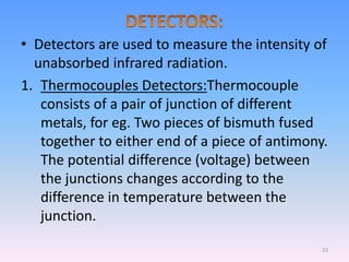 • Detectors are used to measure the intensity of
unabsorbed infrared radiation.
1. Thermocouples Detectors:Thermocouple
consists of a pair of junction of different
metals, for eg. Two pieces of bismuth fused
together to either end of a piece of antimony.
The potential difference (voltage) between
the junctions changes according to the
difference in temperature between the
junction.
23
 