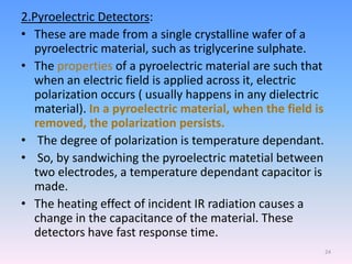 2.Pyroelectric Detectors:
• These are made from a single crystalline wafer of a
pyroelectric material, such as triglycerine sulphate.
• The properties of a pyroelectric material are such that
when an electric field is applied across it, electric
polarization occurs ( usually happens in any dielectric
material). In a pyroelectric material, when the field is
removed, the polarization persists.
• The degree of polarization is temperature dependant.
• So, by sandwiching the pyroelectric matetial between
two electrodes, a temperature dependant capacitor is
made.
• The heating effect of incident IR radiation causes a
change in the capacitance of the material. These
detectors have fast response time.
24
 