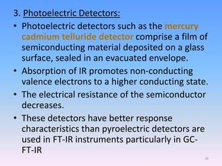 3. Photoelectric Detectors:
• Photoelectric detectors such as the mercury
cadmium telluride detector comprise a film of
semiconducting material deposited on a glass
surface, sealed in an evacuated envelope.
• Absorption of IR promotes non-conducting
valence electrons to a higher conducting state.
• The electrical resistance of the semiconductor
decreases.
• These detectors have better response
characteristics than pyroelectric detectors are
used in FT-IR instruments particularly in GC-
FT-IR
26
 