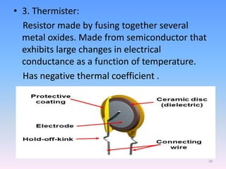 • 3. Thermister:
Resistor made by fusing together several
metal oxides. Made from semiconductor that
exhibits large changes in electrical
conductance as a function of temperature.
Has negative thermal coefficient .
30
 