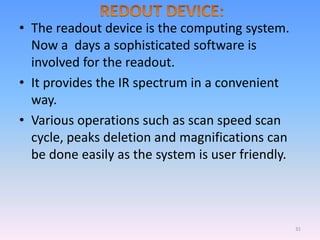 • The readout device is the computing system.
Now a days a sophisticated software is
involved for the readout.
• It provides the IR spectrum in a convenient
way.
• Various operations such as scan speed scan
cycle, peaks deletion and magnifications can
be done easily as the system is user friendly.
31
 