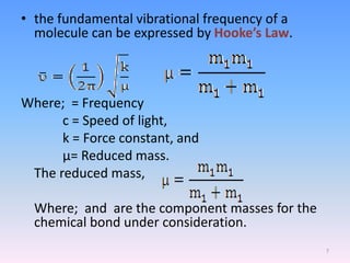• the fundamental vibrational frequency of a
molecule can be expressed by Hooke’s Law.
Where; = Frequency
c = Speed of light,
k = Force constant, and
µ= Reduced mass.
The reduced mass,
Where; and are the component masses for the
chemical bond under consideration.
7
 