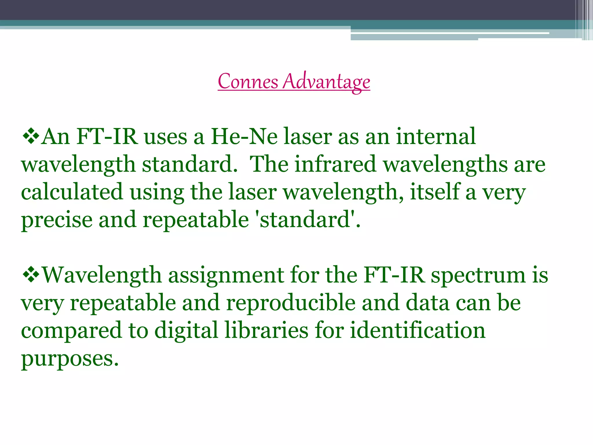 Connes Advantage
An FT-IR uses a He-Ne laser as an internal
wavelength standard. The infrared wavelengths are
calculated using the laser wavelength, itself a very
precise and repeatable 'standard'.
Wavelength assignment for the FT-IR spectrum is
very repeatable and reproducible and data can be
compared to digital libraries for identification
purposes.
 