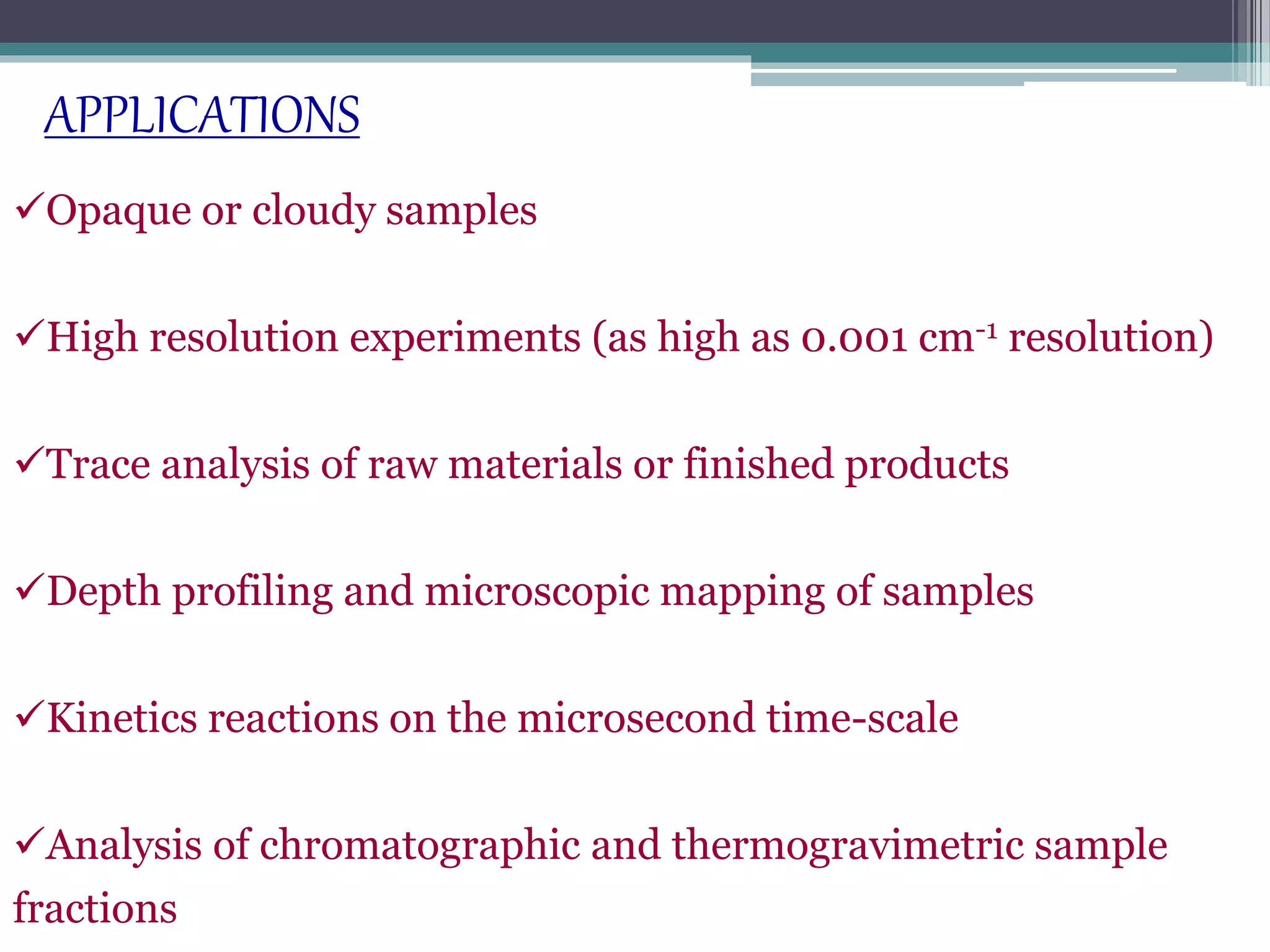 Opaque or cloudy samples
High resolution experiments (as high as 0.001 cm-1 resolution)
Trace analysis of raw materials or finished products
Depth profiling and microscopic mapping of samples
Kinetics reactions on the microsecond time-scale
Analysis of chromatographic and thermogravimetric sample
fractions
APPLICATIONS
 