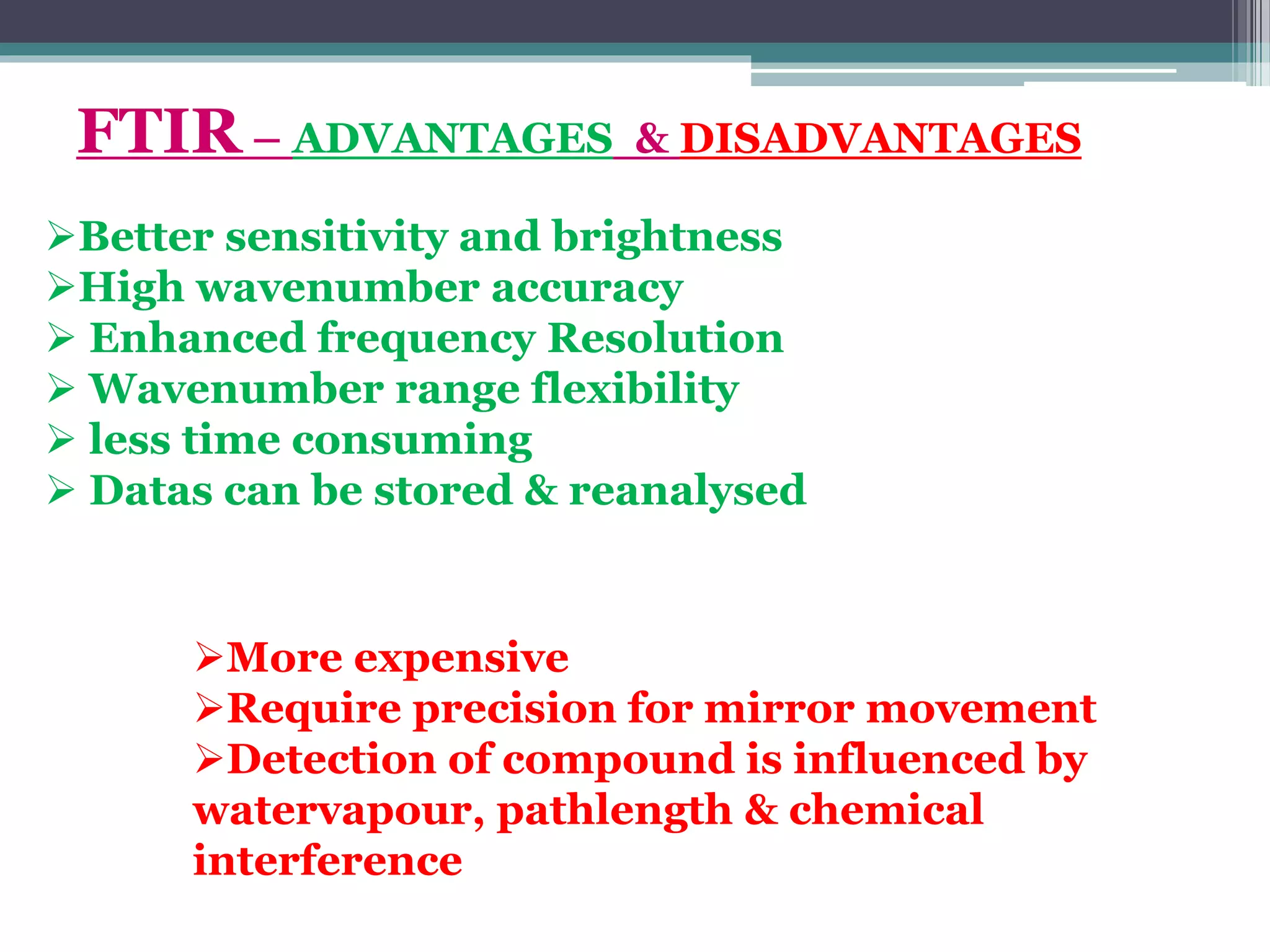 Better sensitivity and brightness
High wavenumber accuracy
 Enhanced frequency Resolution
 Wavenumber range flexibility
 less time consuming
 Datas can be stored & reanalysed
FTIR – ADVANTAGES & DISADVANTAGES
More expensive
Require precision for mirror movement
Detection of compound is influenced by
watervapour, pathlength & chemical
interference
 