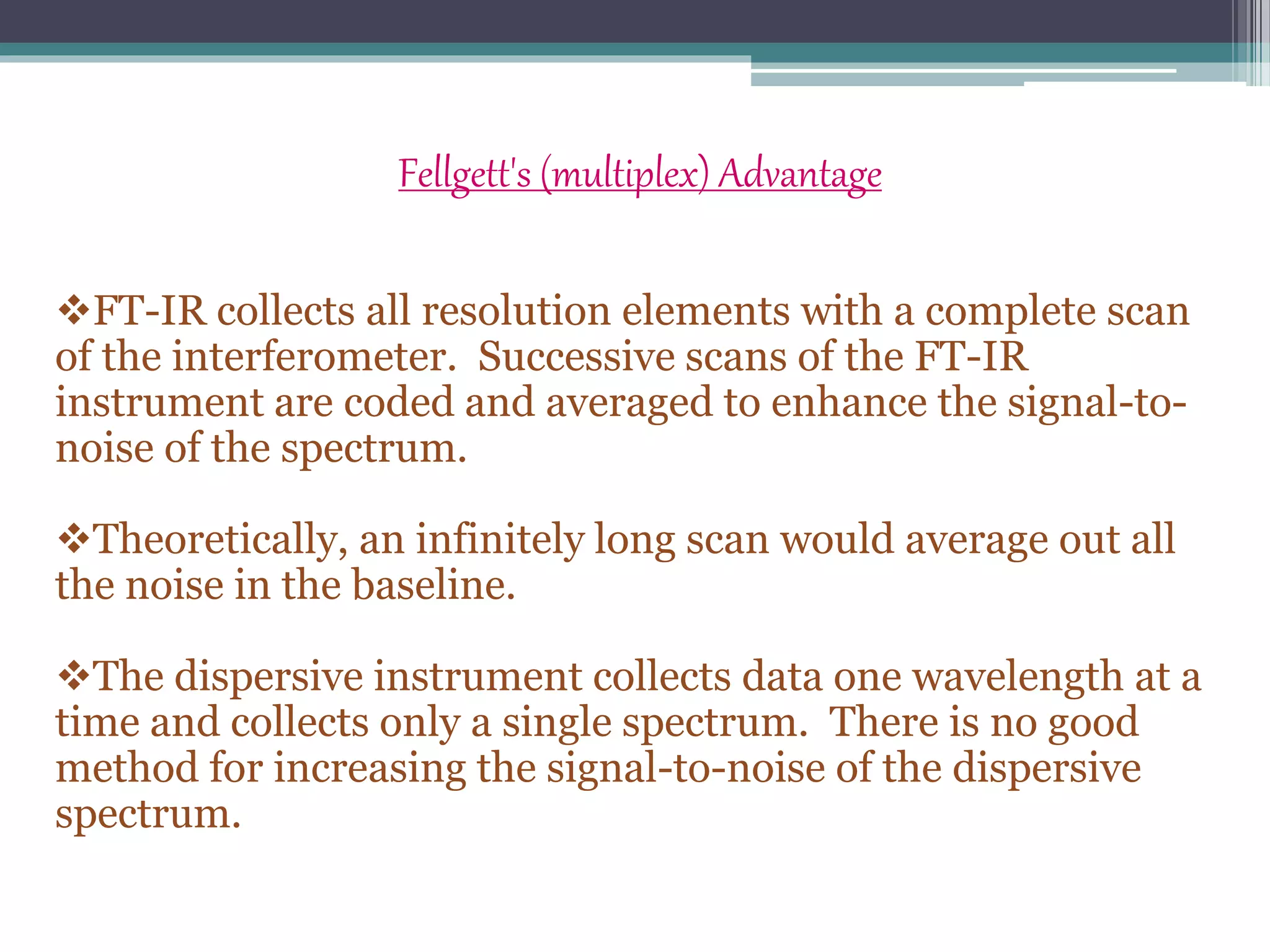 Fellgett's (multiplex) Advantage
FT-IR collects all resolution elements with a complete scan
of the interferometer. Successive scans of the FT-IR
instrument are coded and averaged to enhance the signal-to-
noise of the spectrum.
Theoretically, an infinitely long scan would average out all
the noise in the baseline.
The dispersive instrument collects data one wavelength at a
time and collects only a single spectrum. There is no good
method for increasing the signal-to-noise of the dispersive
spectrum.
 