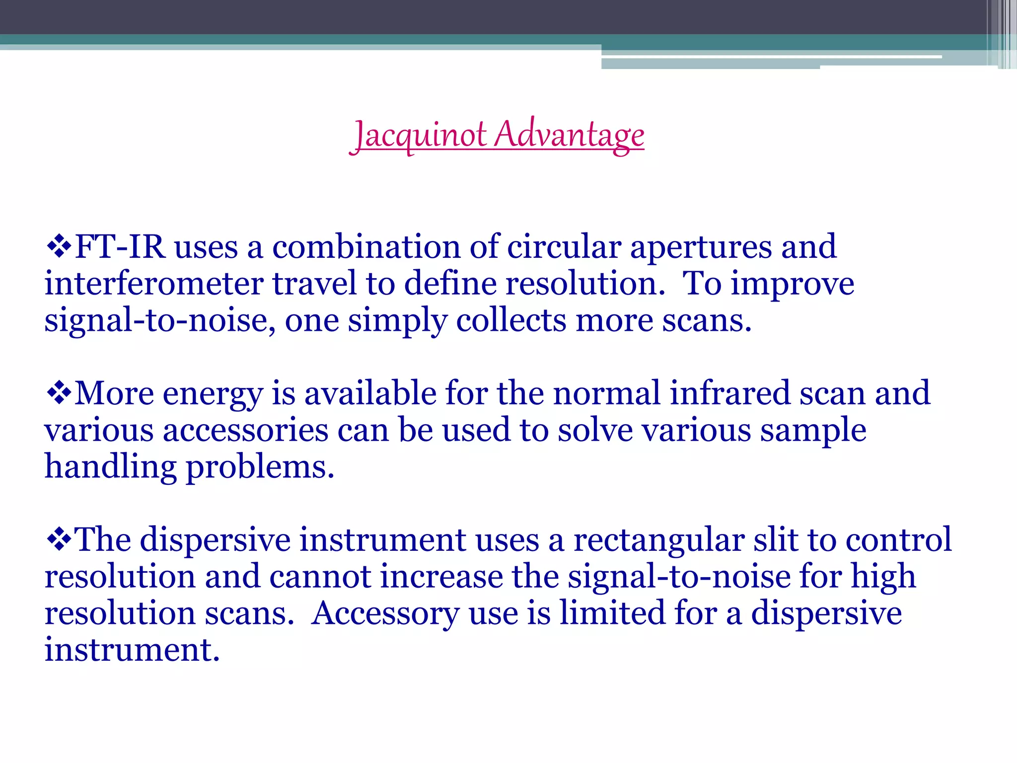 Jacquinot Advantage
FT-IR uses a combination of circular apertures and
interferometer travel to define resolution. To improve
signal-to-noise, one simply collects more scans.
More energy is available for the normal infrared scan and
various accessories can be used to solve various sample
handling problems.
The dispersive instrument uses a rectangular slit to control
resolution and cannot increase the signal-to-noise for high
resolution scans. Accessory use is limited for a dispersive
instrument.
 