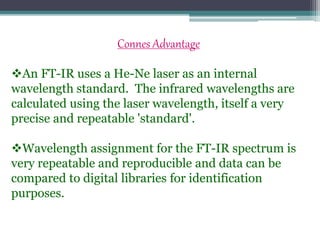 Connes Advantage
An FT-IR uses a He-Ne laser as an internal
wavelength standard. The infrared wavelengths are
calculated using the laser wavelength, itself a very
precise and repeatable 'standard'.
Wavelength assignment for the FT-IR spectrum is
very repeatable and reproducible and data can be
compared to digital libraries for identification
purposes.
 