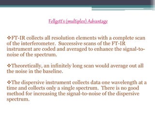 Fellgett's (multiplex) Advantage
FT-IR collects all resolution elements with a complete scan
of the interferometer. Successive scans of the FT-IR
instrument are coded and averaged to enhance the signal-to-
noise of the spectrum.
Theoretically, an infinitely long scan would average out all
the noise in the baseline.
The dispersive instrument collects data one wavelength at a
time and collects only a single spectrum. There is no good
method for increasing the signal-to-noise of the dispersive
spectrum.
 