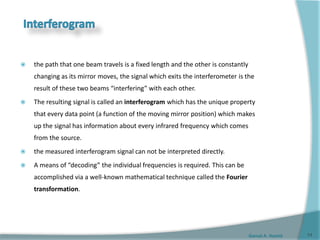 Gamal A. Hamid
 the path that one beam travels is a fixed length and the other is constantly
changing as its mirror moves, the signal which exits the interferometer is the
result of these two beams “interfering” with each other.
 The resulting signal is called an interferogram which has the unique property
that every data point (a function of the moving mirror position) which makes
up the signal has information about every infrared frequency which comes
from the source.
 the measured interferogram signal can not be interpreted directly.
 A means of “decoding” the individual frequencies is required. This can be
accomplished via a well-known mathematical technique called the Fourier
transformation.
11
 