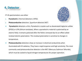 Gamal A. Hamid
FT-IR spectrometers use either
1. Pyroelectric ( thermal detectors ) DTGS.
2. Photoconductive detectors. (quantum detector) MCT.
 Pyroelectric detectors a thin, Pyroelectric crystals such as deuterated triglycine sulfate
(DTGS) or LITA (lithium tantalate), When a pyroelectric material is polarized by an
electric field, it remains polarized after the field is removed due to an effect called
residual electric polarization. This residual polarization is sensitive to changes in
temperature.
 Photoconductive detectors show an increase in electrical conductivity when
illuminated with IR radiation, They have a rapid response and high sensitivity. The most
commonly used photoconductive detector is the MCT (Mercury Cadmium Telluride),
which must be cooled to liquid nitrogen temperatures for proper operation.
12
 