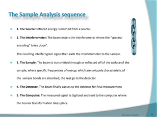 Gamal A. Hamid
 1. The Source: Infrared energy is emitted from a source.
 2. The Interferometer: The beam enters the interferometer where the “spectral
encoding” takes place”.
The resulting interferogram signal then exits the interferometer to the sample.
 3. The Sample: The beam is transmitted through or reflected off of the surface of the
sample, where specific frequencies of energy, which are uniquely characteristic of
the sample bonds are absorbed, the rest go to the detector.
 4. The Detector: The beam finally passes to the detector for final measurement
 5. The Computer: The measured signal is digitized and sent to the computer where
the Fourier transformation takes place.
13
 