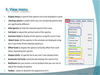 Gamal A. Hamid
 Display Setup to specify how spectra are to be displayed in pane
 Stacking spectra is useful when you are comparing spectra that
are significantly different.
 Hide Spectra to hide the selected spectra from view.
 Full Scale to adjust the vertical scale of the spectra .
 Common Scale to display all the spectra using the same Y-axis
 Match Scale ,All the spectra in the window are displayed using
the Y-axis limits of the selected spectrum.
 Offset Scale to display the spectra vertically offset from each
other, Separating the spectra.
 Display Limits to specify the X-axis and Y-axis display limits.
 Automatic Full Scale automatically displays the spectra full.
 Roll/Zoom lets you access a set of symbols that you can use to
adjust the display of spectra.
 Toolbar , select or deselect the appearance of it.
22
 