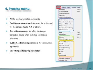 Gamal A. Hamid
 All the spectrum related commands.
 Final Format parameter determines the units used
for the collected data. A, T, or others.
 Correction parameter to select the type of
correction to use when collected spectra are
processed.
 Subtract and remove parameters for spectrum or
a part of it.
 smoothing and drawing parameters
24
 