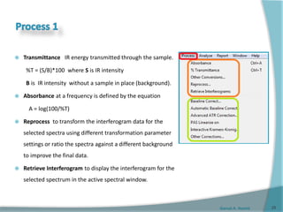 Gamal A. Hamid
 Transmittance IR energy transmitted through the sample.
%T = (S/B)*100 where S is IR intensity
B is IR intensity without a sample in place (background).
 Absorbance at a frequency is defined by the equation
A = log(100/%T)
 Reprocess to transform the interferogram data for the
selected spectra using different transformation parameter
settings or ratio the spectra against a different background
to improve the final data.
 Retrieve Interferogram to display the interferogram for the
selected spectrum in the active spectral window.
25
 
