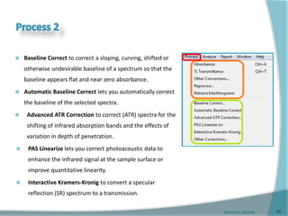 Gamal A. Hamid
 Baseline Correct to correct a sloping, curving, shifted or
otherwise undesirable baseline of a spectrum so that the
baseline appears flat and near zero absorbance.
 Automatic Baseline Correct lets you automatically correct
the baseline of the selected spectra.
 Advanced ATR Correction to correct (ATR) spectra for the
shifting of infrared absorption bands and the effects of
variation in depth of penetration.
 PAS Linearize lets you correct photoacoustic data to
enhance the infrared signal at the sample surface or
improve quantitative linearity.
 Interactive Kramers-Kronig to convert a specular
reflection (SR) spectrum to a transmission.
26
 