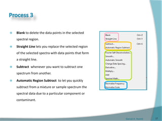 Gamal A. Hamid
 Blank to delete the data points in the selected
spectral region.
 Straight Line lets you replace the selected region
of the selected spectra with data points that form
a straight line.
 Subtract whenever you want to subtract one
spectrum from another.
 Automatic Region Subtract to let you quickly
subtract from a mixture or sample spectrum the
spectral data due to a particular component or
contaminant.
27
 