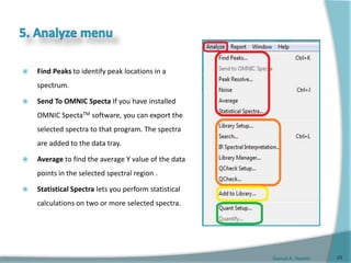 Gamal A. Hamid
 Find Peaks to identify peak locations in a
spectrum.
 Send To OMNIC Specta If you have installed
OMNIC SpectaTM software, you can export the
selected spectra to that program. The spectra
are added to the data tray.
 Average to find the average Y value of the data
points in the selected spectral region .
 Statistical Spectra lets you perform statistical
calculations on two or more selected spectra.
29
 