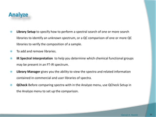 Gamal A. Hamid
 Library Setup to specify how to perform a spectral search of one or more search
libraries to identify an unknown spectrum, or a QC comparison of one or more QC
libraries to verify the composition of a sample.
 To add and remove libraries.
 IR Spectral Interpretation to help you determine which chemical functional groups
may be present in an FT-IR spectrum.
 Library Manager gives you the ability to view the spectra and related information
contained in commercial and user libraries of spectra.
 QCheck Before comparing spectra with in the Analyze menu, use QCheck Setup in
the Analyze menu to set up the comparison.
30
 