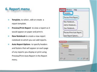 Gamal A. Hamid
 Template, to select , edit or create a
report template.
 Preview/Print Report to view a report as it
would appear on paper and print it.
 New Notebook to create a new report
notebook to which you can add reports.
 Auto Report Options to specify headers
and footers that will appear on each page
of any reports you display or print using
Preview/Print Auto Report in the Report
menu.
32
 