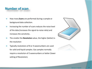 Gamal A. Hamid
 How many Scans are performed during a sample or
background data collection.
 Increasing the number of scans reduces the noise level
of the data (increases the signal-to-noise ratio) and
increases the sensitivity .
 The smaller the Resolution value, the higher (better) is
the resolution
 Typically resolutions of 8 or 4 wavenumbers are used
for solid and liquid samples. Gas samples normally
require a resolution of 2 wavenumbers or better (lower
setting of Resolution).
37
 