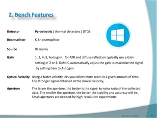 Gamal A. Hamid
Detector Pyroelectric ( thermal detectors ) DTGS
Beamsplitter K Br beamsplitter
Source IR source
Gain 1, 2, 4, 8, Auto gain. for ATR and diffuse reflection typically use a Gain
setting of 2 or 4. OMNIC automatically adjust the gain to maximize the signal
by setting Gain to Autogain
Optical Velocity Using a faster velocity lets you collect more scans in a given amount of time,
The stronger signal obtained at the slower velocity,
Aperture The larger the aperture, the better is the signal to noise ratio of the collected
data. The smaller the aperture, the better the stability and accuracy will be.
Small apertures are needed for high-resolution experiments
42
 