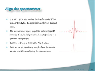 Gamal A. Hamid
 It is also a good idea to align the interferometer if the
signal intensity has dropped significantly from its usual
level.
 The spectrometer power should be on for at least 15
minutes (1 hour or longer for best results) before you
perform an alignment.
 Set Gain to 1 before clicking the Align button.
 Remove any accessories or samples from the sample
compartment before aligning the spectrometer.
46
 
