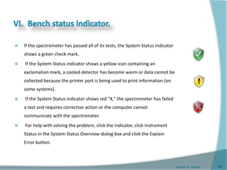 Gamal A. Hamid
 If the spectrometer has passed all of its tests, the System Status indicator
shows a green check mark.
 If the System Status indicator shows a yellow icon containing an
exclamation mark, a cooled detector has become warm or data cannot be
collected because the printer port is being used to print information (on
some systems).
 If the System Status indicator shows red "X," the spectrometer has failed
a test and requires corrective action or the computer cannot
communicate with the spectrometer.
 For help with solving the problem, click the indicator, click Instrument
Status in the System Status Overview dialog box and click the Explain
Error button.
59
 