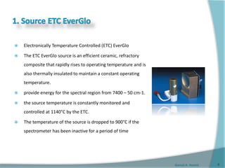 Gamal A. Hamid
 Electronically Temperature Controlled (ETC) EverGlo
 The ETC EverGlo source is an efficient ceramic, refractory
composite that rapidly rises to operating temperature and is
also thermally insulated to maintain a constant operating
temperature.
 provide energy for the spectral region from 7400 – 50 cm-1.
 the source temperature is constantly monitored and
controlled at 1140°C by the ETC.
 The temperature of the source is dropped to 900°C if the
spectrometer has been inactive for a period of time
6
 