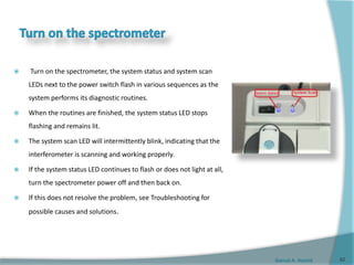 Gamal A. Hamid
 Turn on the spectrometer, the system status and system scan
LEDs next to the power switch flash in various sequences as the
system performs its diagnostic routines.
 When the routines are finished, the system status LED stops
flashing and remains lit.
 The system scan LED will intermittently blink, indicating that the
interferometer is scanning and working properly.
 If the system status LED continues to flash or does not light at all,
turn the spectrometer power off and then back on.
 If this does not resolve the problem, see Troubleshooting for
possible causes and solutions.
62
 