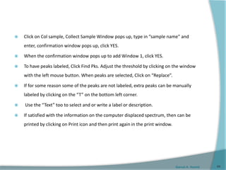 Gamal A. Hamid
 Click on Col sample, Collect Sample Window pops up, type in “sample name” and
enter, confirmation window pops up, click YES.
 When the confirmation window pops up to add Window 1, click YES.
 To have peaks labeled, Click Find Pks. Adjust the threshold by clicking on the window
with the left mouse button. When peaks are selected, Click on “Replace”.
 If for some reason some of the peaks are not labeled, extra peaks can be manually
labeled by clicking on the “T” on the bottom left corner.
 Use the “Text” too to select and or write a label or description.
 If satisfied with the information on the computer displaced spectrum, then can be
printed by clicking on Print icon and then print again in the print window.
64
 