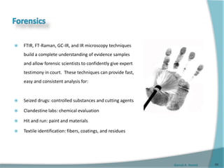 Gamal A. Hamid
 FTIR, FT-Raman, GC-IR, and IR microscopy techniques
build a complete understanding of evidence samples
and allow forensic scientists to confidently give expert
testimony in court. These techniques can provide fast,
easy and consistent analysis for:
 Seized drugs: controlled substances and cutting agents
 Clandestine labs: chemical evaluation
 Hit and run: paint and materials
 Textile identification: fibers, coatings, and residues
68
 