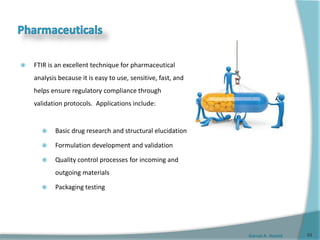 Gamal A. Hamid
 FTIR is an excellent technique for pharmaceutical
analysis because it is easy to use, sensitive, fast, and
helps ensure regulatory compliance through
validation protocols. Applications include:
 Basic drug research and structural elucidation
 Formulation development and validation
 Quality control processes for incoming and
outgoing materials
 Packaging testing
69
 