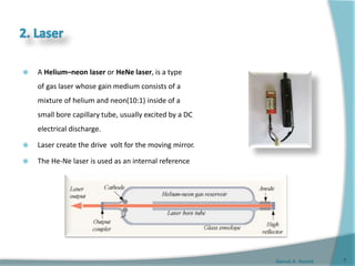 Gamal A. Hamid
 A Helium–neon laser or HeNe laser, is a type
of gas laser whose gain medium consists of a
mixture of helium and neon(10:1) inside of a
small bore capillary tube, usually excited by a DC
electrical discharge.
 Laser create the drive volt for the moving mirror.
 The He-Ne laser is used as an internal reference
7
 