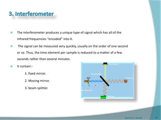Gamal A. Hamid
 The interferometer produces a unique type of signal which has all of the
infrared frequencies “encoded” into it.
 The signal can be measured very quickly, usually on the order of one second
or so. Thus, the time element per sample is reduced to a matter of a few
seconds rather than several minutes.
 It contain:-
1. fixed mirror.
2. Moving mirror.
3. beam splitter.
8
 