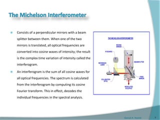 Gamal A. Hamid
 Consists of a perpendicular mirrors with a beam
splitter between them. When one of the two
mirrors is translated, all optical frequencies are
converted into cosine waves of intensity; the result
is the complex time variation of intensity called the
interferogram.
 An interferogram is the sum of all cosine waves for
all optical frequencies. The spectrum is calculated
from the interferogram by computing its cosine
Fourier transform. This in effect, decodes the
individual frequencies in the spectral analysis.
9
 