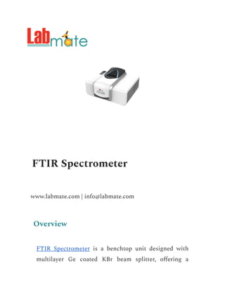FTIR Spectrometer
www.labmate.com | info@labmate.com
Overview
FTIR Spectrometer is a benchtop unit designed with
multilayer Ge coated KBr beam splitter, offering a
 