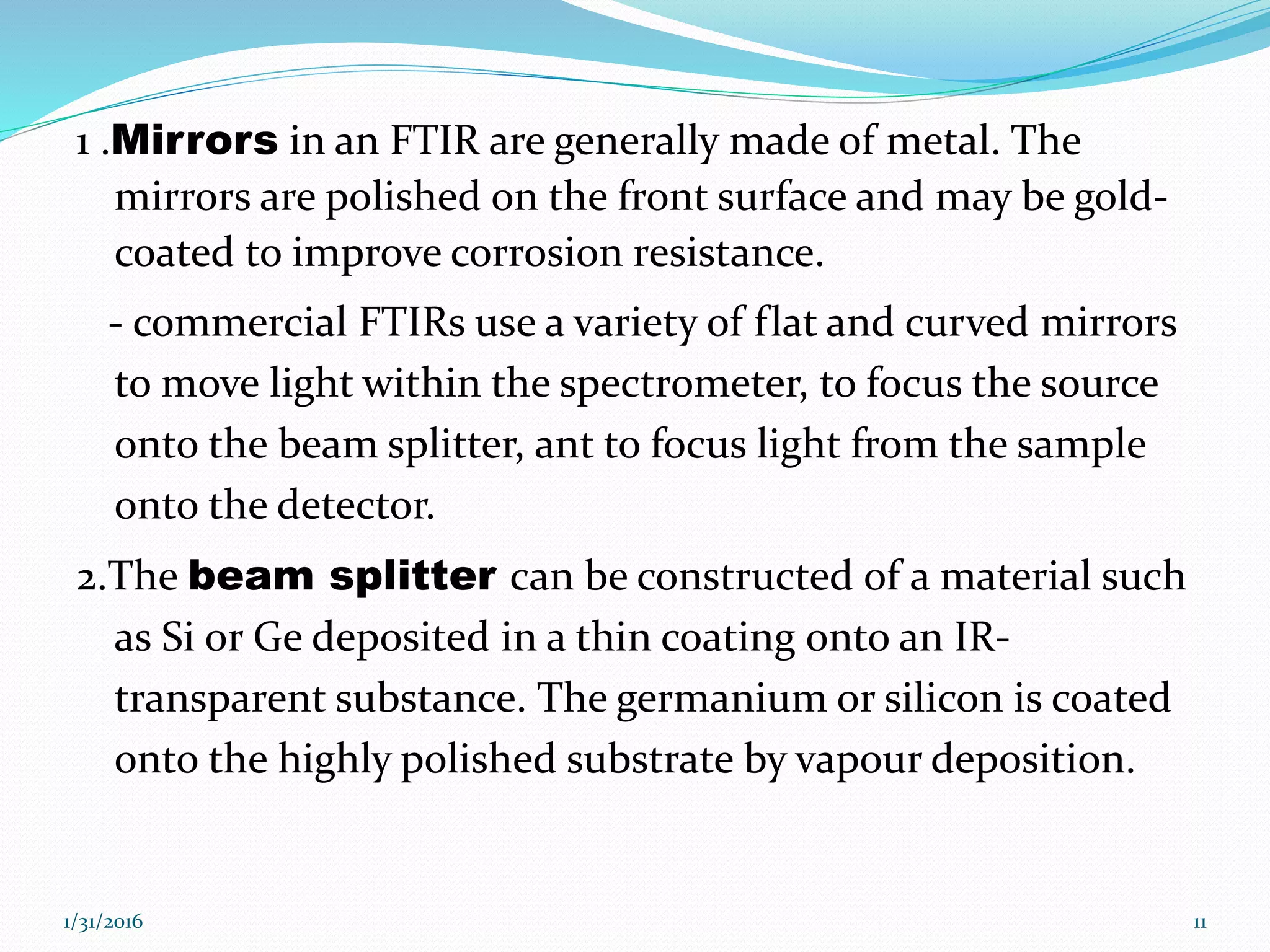 1 .Mirrors in an FTIR are generally made of metal. The
mirrors are polished on the front surface and may be gold-
coated to improve corrosion resistance.
- commercial FTIRs use a variety of flat and curved mirrors
to move light within the spectrometer, to focus the source
onto the beam splitter, ant to focus light from the sample
onto the detector.
2.The beam splitter can be constructed of a material such
as Si or Ge deposited in a thin coating onto an IR-
transparent substance. The germanium or silicon is coated
onto the highly polished substrate by vapour deposition.
1/31/2016 11
 