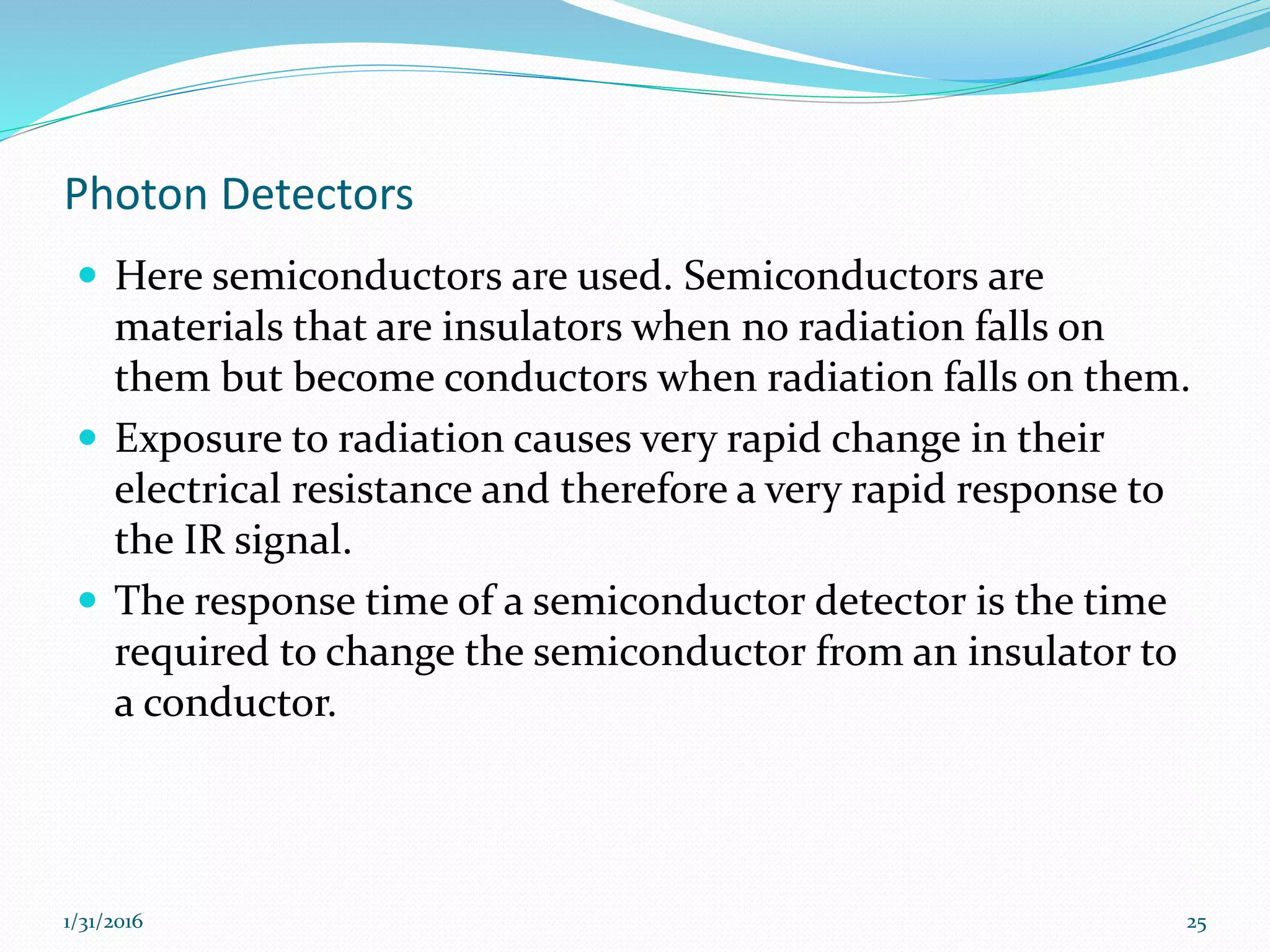 Photon Detectors
 Here semiconductors are used. Semiconductors are
materials that are insulators when no radiation falls on
them but become conductors when radiation falls on them.
 Exposure to radiation causes very rapid change in their
electrical resistance and therefore a very rapid response to
the IR signal.
 The response time of a semiconductor detector is the time
required to change the semiconductor from an insulator to
a conductor.
1/31/2016 25
 