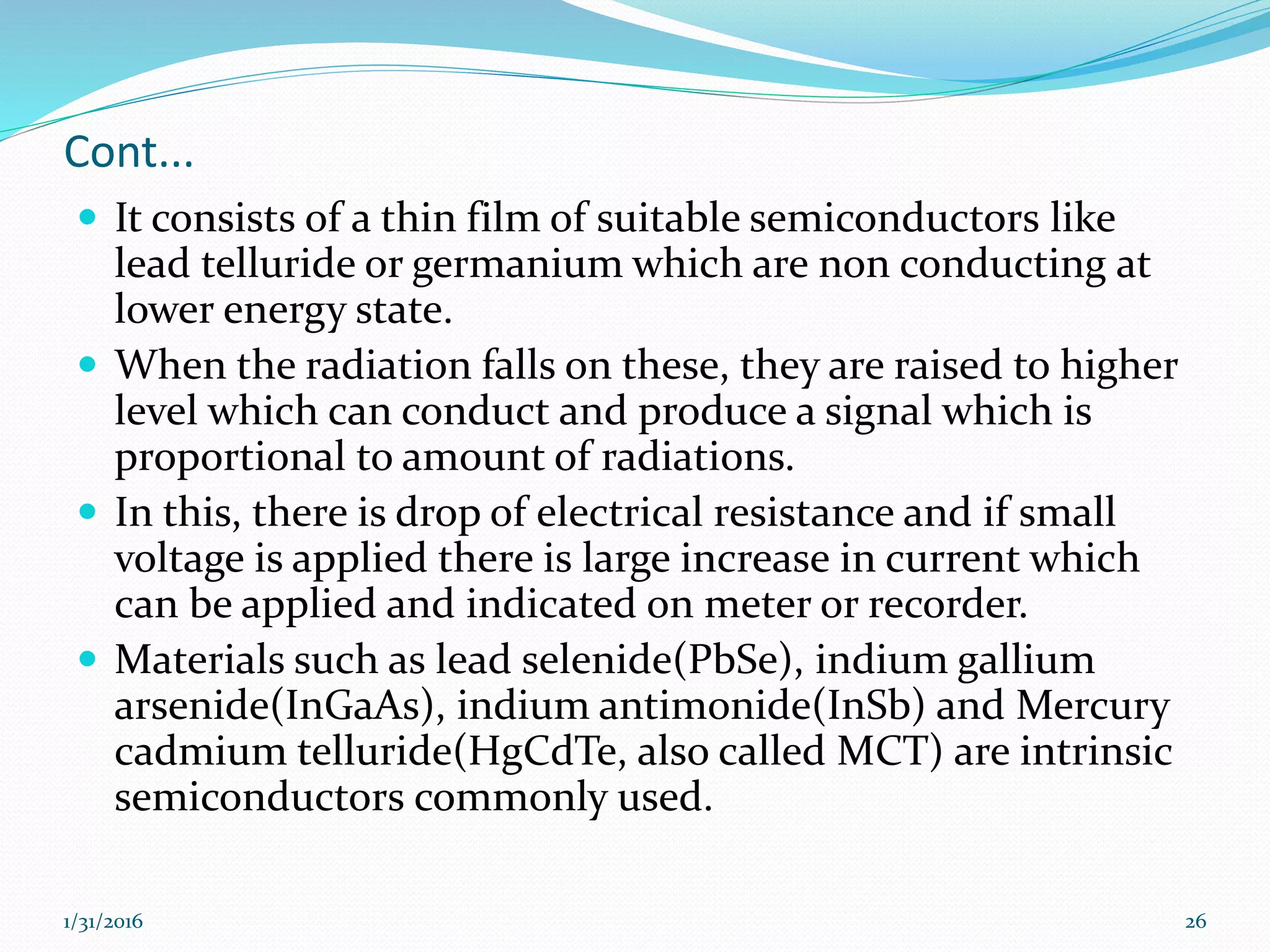 Cont...
 It consists of a thin film of suitable semiconductors like
lead telluride or germanium which are non conducting at
lower energy state.
 When the radiation falls on these, they are raised to higher
level which can conduct and produce a signal which is
proportional to amount of radiations.
 In this, there is drop of electrical resistance and if small
voltage is applied there is large increase in current which
can be applied and indicated on meter or recorder.
 Materials such as lead selenide(PbSe), indium gallium
arsenide(InGaAs), indium antimonide(InSb) and Mercury
cadmium telluride(HgCdTe, also called MCT) are intrinsic
semiconductors commonly used.
1/31/2016 26
 