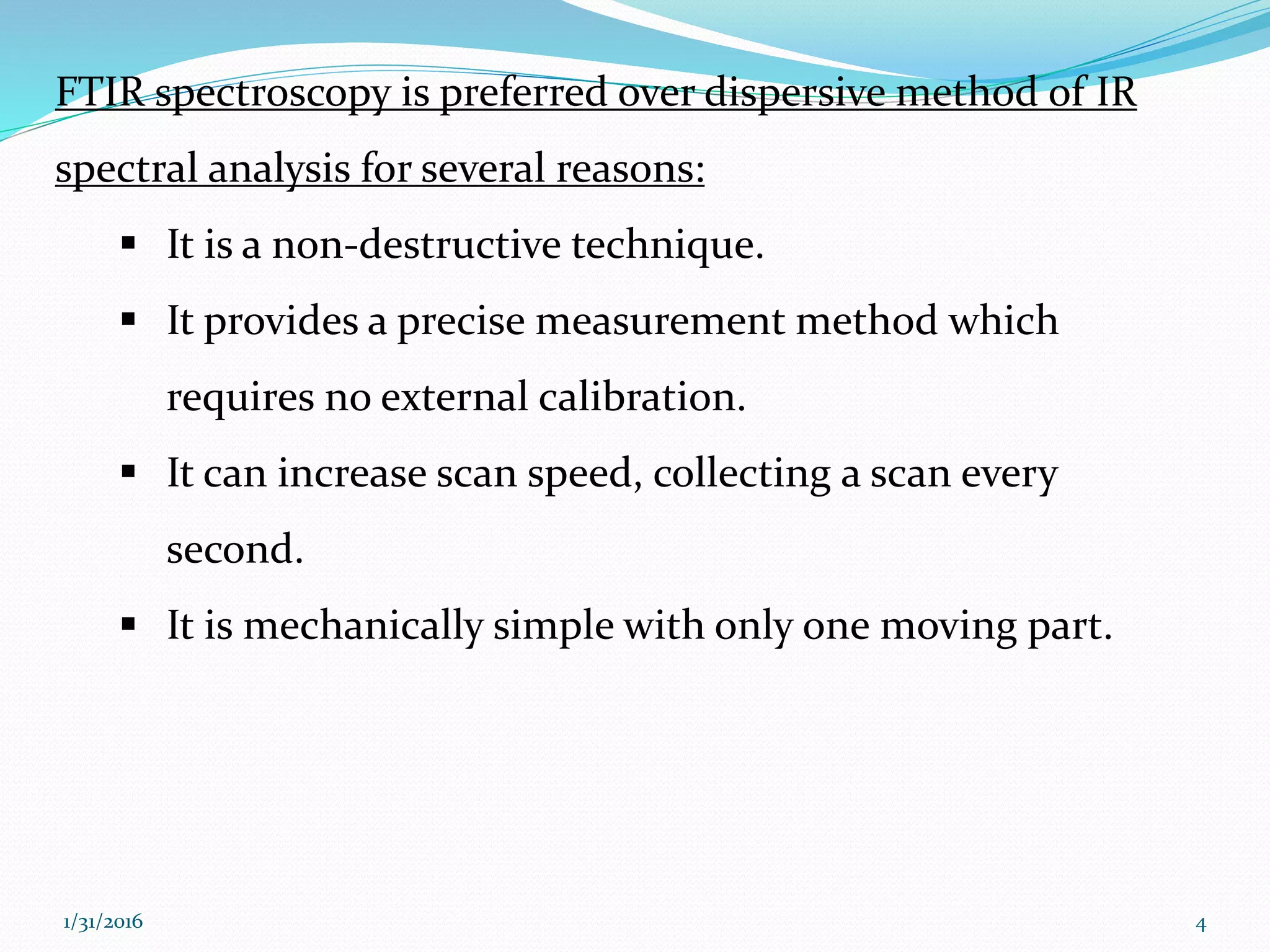 FTIR spectroscopy is preferred over dispersive method of IR
spectral analysis for several reasons:
 It is a non-destructive technique.
 It provides a precise measurement method which
requires no external calibration.
 It can increase scan speed, collecting a scan every
second.
 It is mechanically simple with only one moving part.
41/31/2016
 