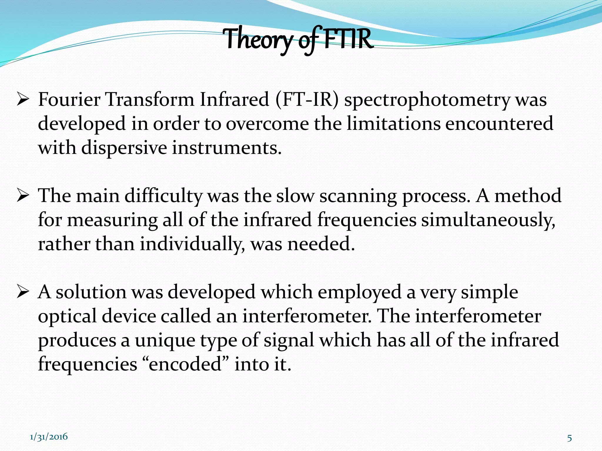 Theory of FTIR
 Fourier Transform Infrared (FT-IR) spectrophotometry was
developed in order to overcome the limitations encountered
with dispersive instruments.
 The main difficulty was the slow scanning process. A method
for measuring all of the infrared frequencies simultaneously,
rather than individually, was needed.
 A solution was developed which employed a very simple
optical device called an interferometer. The interferometer
produces a unique type of signal which has all of the infrared
frequencies &ldquo;encoded&rdquo; into it.
51/31/2016
 