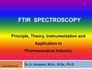 Principle, Theory, Instrumentation and
FTIR SPECTROSCOPY
1
Principle, Theory, Instrumentation and
Application in
Pharmaceutical Industry
Dr. A. Amsavel, M.Sc., B.Ed., Ph.D.
aamsavel@gmail.com
 