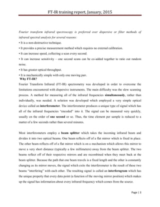 FT-IR training report, January, 2015
Page | 3
Fourier transform infrared spectroscopy is preferred over dispersive or filter methods of
infrared spectral analysis for several reasons:
• It is a non-destructive technique.
• It provides a precise measurement method which requires no external calibration.
• It can increase speed, collecting a scan every second.
• It can increase sensitivity – one second scans can be co-added together to ratio out random
noise.
• It has greater optical throughput.
• It is mechanically simple with only one moving part.
Why FT-IR?
Fourier Transform Infrared (FT-IR) spectrometry was developed in order to overcome the
limitations encountered with dispersive instruments. The main difficulty was the slow scanning
process. A method for measuring all of the infrared frequencies simultaneously, rather than
individually, was needed. A solution was developed which employed a very simple optical
device called an interferometer. The interferometer produces a unique type of signal which has
all of the infrared frequencies “encoded” into it. The signal can be measured very quickly,
usually on the order of one second or so. Thus, the time element per sample is reduced to a
matter of a few seconds rather than several minutes.
Most interferometers employ a beam splitter which takes the incoming infrared beam and
divides it into two optical beams. One beam reflects off of a flat mirror which is fixed in place.
The other beam reflects off of a flat mirror which is on a mechanism which allows this mirror to
move a very short distance (typically a few millimeters) away from the beam splitter. The two
beams reflect off of their respective mirrors and are recombined when they meet back at the
beam splitter. Because the path that one beam travels is a fixed length and the other is constantly
changing as its mirror moves, the signal which exits the interferometer is the result of these two
beams “interfering” with each other. The resulting signal is called an interferogram which has
the unique property that every data point (a function of the moving mirror position) which makes
up the signal has information about every infrared frequency which comes from the source.
 