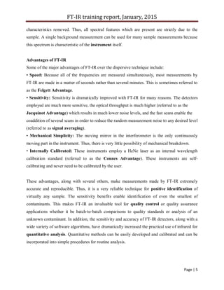 FT-IR training report, January, 2015
Page | 5
characteristics removed. Thus, all spectral features which are present are strictly due to the
sample. A single background measurement can be used for many sample measurements because
this spectrum is characteristic of the instrument itself.
Advantages of FT-IR
Some of the major advantages of FT-IR over the dispersive technique include:
• Speed: Because all of the frequencies are measured simultaneously, most measurements by
FT-IR are made in a matter of seconds rather than several minutes. This is sometimes referred to
as the Felgett Advantage.
• Sensitivity: Sensitivity is dramatically improved with FT-IR for many reasons. The detectors
employed are much more sensitive, the optical throughput is much higher (referred to as the
Jacquinot Advantage) which results in much lower noise levels, and the fast scans enable the
coaddition of several scans in order to reduce the random measurement noise to any desired level
(referred to as signal averaging).
• Mechanical Simplicity: The moving mirror in the interferometer is the only continuously
moving part in the instrument. Thus, there is very little possibility of mechanical breakdown.
• Internally Calibrated: These instruments employ a HeNe laser as an internal wavelength
calibration standard (referred to as the Connes Advantage). These instruments are self-
calibrating and never need to be calibrated by the user.
These advantages, along with several others, make measurements made by FT-IR extremely
accurate and reproducible. Thus, it is a very reliable technique for positive identification of
virtually any sample. The sensitivity benefits enable identification of even the smallest of
contaminants. This makes FT-IR an invaluable tool for quality control or quality assurance
applications whether it be batch-to-batch comparisons to quality standards or analysis of an
unknown contaminant. In addition, the sensitivity and accuracy of FT-IR detectors, along with a
wide variety of software algorithms, have dramatically increased the practical use of infrared for
quantitative analysis. Quantitative methods can be easily developed and calibrated and can be
incorporated into simple procedures for routine analysis.
 