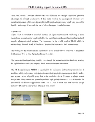 FT-IR training report, January, 2015
Page | 6
Thus, the Fourier Transform Infrared (FT-IR) technique has brought significant practical
advantages to infrared spectroscopy. It has made possible the development of many new
sampling techniques which were designed to tackle challenging problems which were impossible
by older technology. It has made the use of infrared analysis virtually limitless.
Alpha FT-IR
Alpha FT-IR is installed at Ethiopian Institute of Agricultural Research spastically at Jima
Agricultural research center which is ideal for the identification and quantification of agricultural
samples physicochemical analysis. The instrument is the world smallest FT-IR which is
extraordinary for small bench having battery accommodating a power for 8 hours running.
The training for the installation and acquaintance of the instrument was held from 31 December
to 01 January 2015 at Jima Agricultural research center.
The instrument has installed successfully even though the battery is not functional and pending
for replacement for Brucker Company, which is the owner of the instrument.
The FT-IR spectrometer ALPHA is a perfect fit for classrooms and teaching laboratories: It
combines a high performance optic delivering excellent sensitivity, measurement stability and x-
axis accuracy at an affordable price. Due to its small size, the ALPHA can be placed almost
everywhere. Being robust and generating reliable high quality data the ALPHA is suitable for
educational and research applications alike. The ALPHA´s smart hard and software design
makes FT-IR analysis simpler than it has ever been before.
 