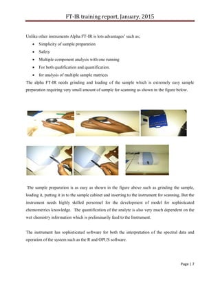FT-IR training report, January, 2015
Page | 7
Unlike other instruments Alpha FT-IR is lots advantages’ such as;
 Simplicity of sample preparation
 Safety
 Multiple component analysis with one running
 For both qualification and quantification.
 for analysis of multiple sample matrices
The alpha FT-IR needs grinding and loading of the sample which is extremely easy sample
preparation requiring very small amount of sample for scanning as shown in the figure below.
The sample preparation is as easy as shown in the figure above such as grinding the sample,
loading it, putting it in to the sample cabinet and inserting to the instrument for scanning. But the
instrument needs highly skilled personnel for the development of model for sophisticated
chemometrics knowledge. The quantification of the analyte is also very much dependent on the
wet chemistry information which is preliminarily feed to the Instrument.
The instrument has sophisticated software for both the interpretation of the spectral data and
operation of the system such as the R and OPUS software.
 